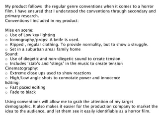 My product follows the regular genre conventions when it comes to a horror 
film. I have ensured that I understood the conventions through secondary and 
primary research. 
Conventions I included in my product: 
Mise en scene: 
o Use of Low key lighting 
o Iconography/props: A knife is used. 
o Ripped , regular clothing. To provide normality, but to show a struggle. 
o Set in a suburban area/ family home 
Sound: 
o Use of diegetic and non-diegetic sound to create tension 
o Includes ‘stab’s and ‘stings’ in the music to create tension 
Cinematography: 
o Extreme close ups used to show reactions 
o High/Low angle shots to connotate power and innocence 
Editing: 
o Fast paced editing 
o Fade to black 
Using conventions will allow me to grab the attention of my target 
demographic. It also makes it easier for the production company to market the 
idea to the audience, and let them see it easily identifiable as a horror film. 
 