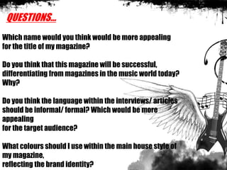 QUESTIONS…
Which name would you think would be more appealing
for the title of my magazine?
Do you think that this magazine will be successful,
differentiating from magazines in the music world today?
Why?
Do you think the language within the interviews/ articles
should be informal/ formal? Which would be more
appealing
for the target audience?
What colours should I use within the main house style of
my magazine,
reflecting the brand identity?
 