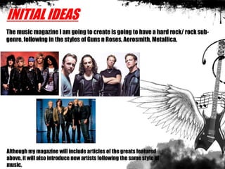 INITIAL IDEAS
The music magazine I am going to create is going to have a hard rock/ rock sub-
genre, following in the styles of Guns n Roses, Aerosmith, Metallica.
Although my magazine will include articles of the greats featured
above, it will also introduce new artists following the same style of
music.
 