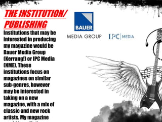THE INSTITUTION/
PUBLISHING
Institutions that may be
interested in producing
my magazine would be
Bauer Media Group
(Kerrang!) or IPC Media
(NME). These
institutions focus on
magazines on similar
sub-genres, however
may be interested in
taking on a new
magazine, with a mix of
classic and new rock
artists. My magazine
 