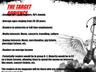 THE TARGET
AUDIENCE. Average 60% male readers, 40% female.
. Average ages ranging from 20-30 years.
. Readers in university or full time employment.
. Media interests: Music, concerts, travelling, culture
. Buying interests: Music, merchandise, gig tickets,
piercings/tattoos, etc.
. Readers on average income
. Potentially readers would be in group B- E. Majority would be in C2
on a basic income, allowing them to spend the money on interests
like music, concert tickets, etc.
The readers of my magazine will be those who are ‘religious’ fans of
 