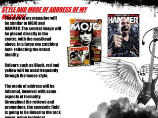 STYLE AND MODE OF ADDRESS OF MY
MAGAZINEThe style of my magazine will
be similar to MOJO and
HAMMER. The central image will
be placed directly in the
centre, with the masthead
above, in a large eye catching
font- reflecting the brand
identity.
Colours such as Black, red and
yellow will be used frequently
through the house style.
The mode of address will be
informal, however with some
aspects of formality
throughout the reviews and
promotions, the semantic field
is going to be linked to the rock
 