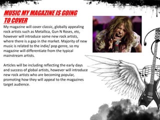 MUSIC MY MAGAZINE IS GOING
TO COVER
My magazine will cover classic, globally appealing
rock artists such as Metallica, Gun N Roses, etc,
however will introduce some new rock artists,
where there is a gap in the market. Majority of new
music is related to the indie/ pop genre, so my
magazine will differentiate from the typical
mainstream artists.
Articles will be including reflecting the early days
and success of global artists, however will introduce
new rock artists who are becoming popular,
promoting how they will appeal to the magazines
target audience.
 