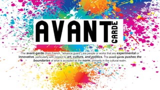 The avant-garde (from French, "advance guard") are people or works that are experimental or
innovative, particularly with respect to art, culture, and politics. The avant-garde pushes the
boundaries of what is accepted as the norm, primarily in the cultural realm.
 