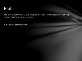 The plot of our film is a, love conquers all tale of a man lost in war fighting
his way back to his lover at home.
A modern “Cold mountain”
Plot
 