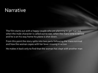 The film starts out with a happy couple who are planning to get married,
when the male character is called out to war, when the mans time is served
and he is on his way home his plane is shot down.
From this point the story splits into two parts following the mans survival
and how the woman copes with her lover missing in action
He makes it back only to find that the woman has slept with another man
Narrative
 