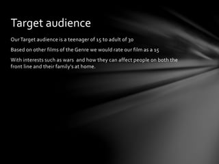 OurTarget audience is a teenager 0f 15 to adult of 30
Based on other films of the Genre we would rate our film as a 15
With interests such as wars and how they can affect people on both the
front line and their family's at home.
Target audience
 