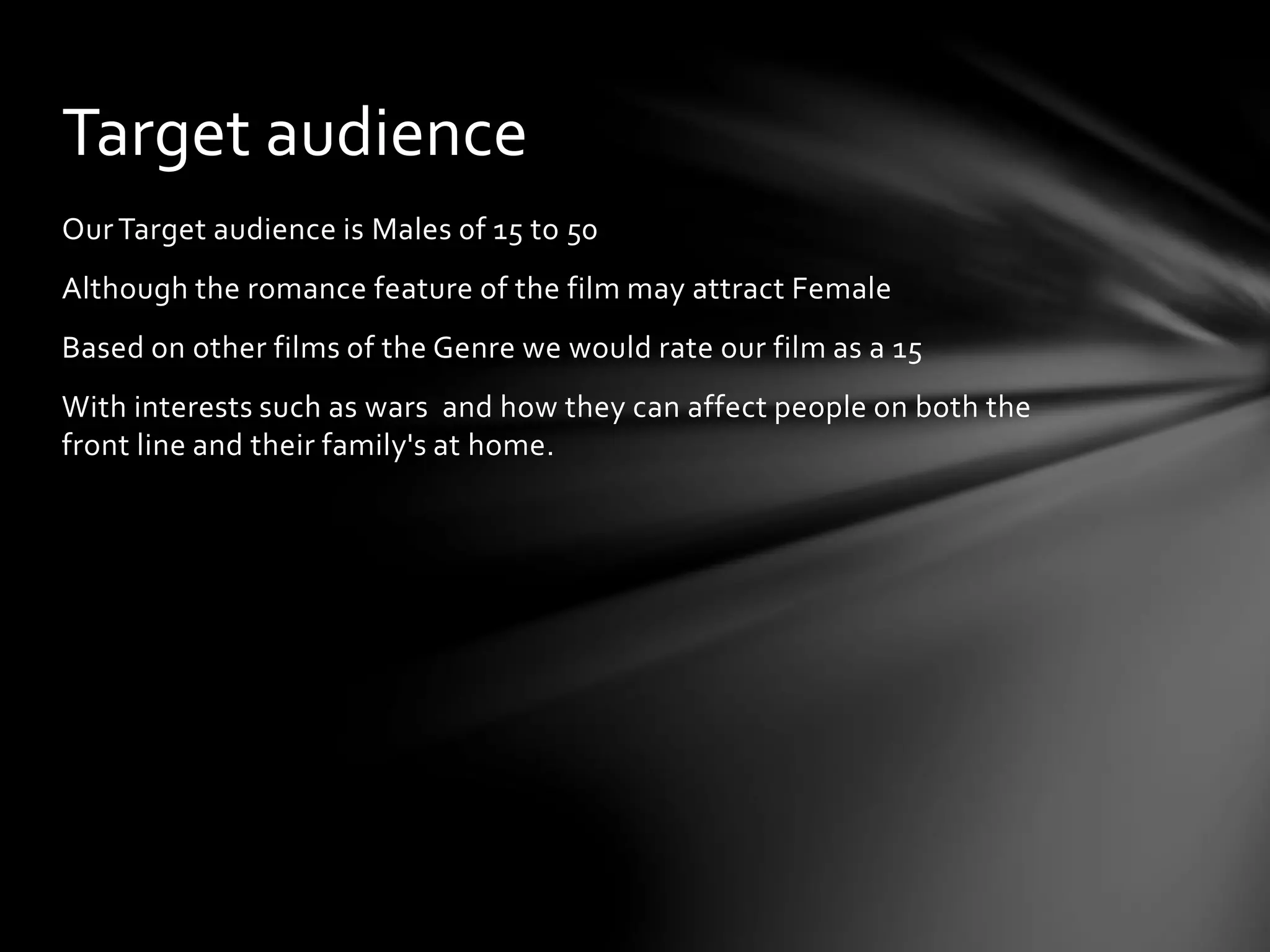 OurTarget audience is Males 0f 15 to 50
Although the romance feature of the film may attract Female
Based on other films of the Genre we would rate our film as a 15
With interests such as wars and how they can affect people on both the
front line and their family's at home.
Target audience
 