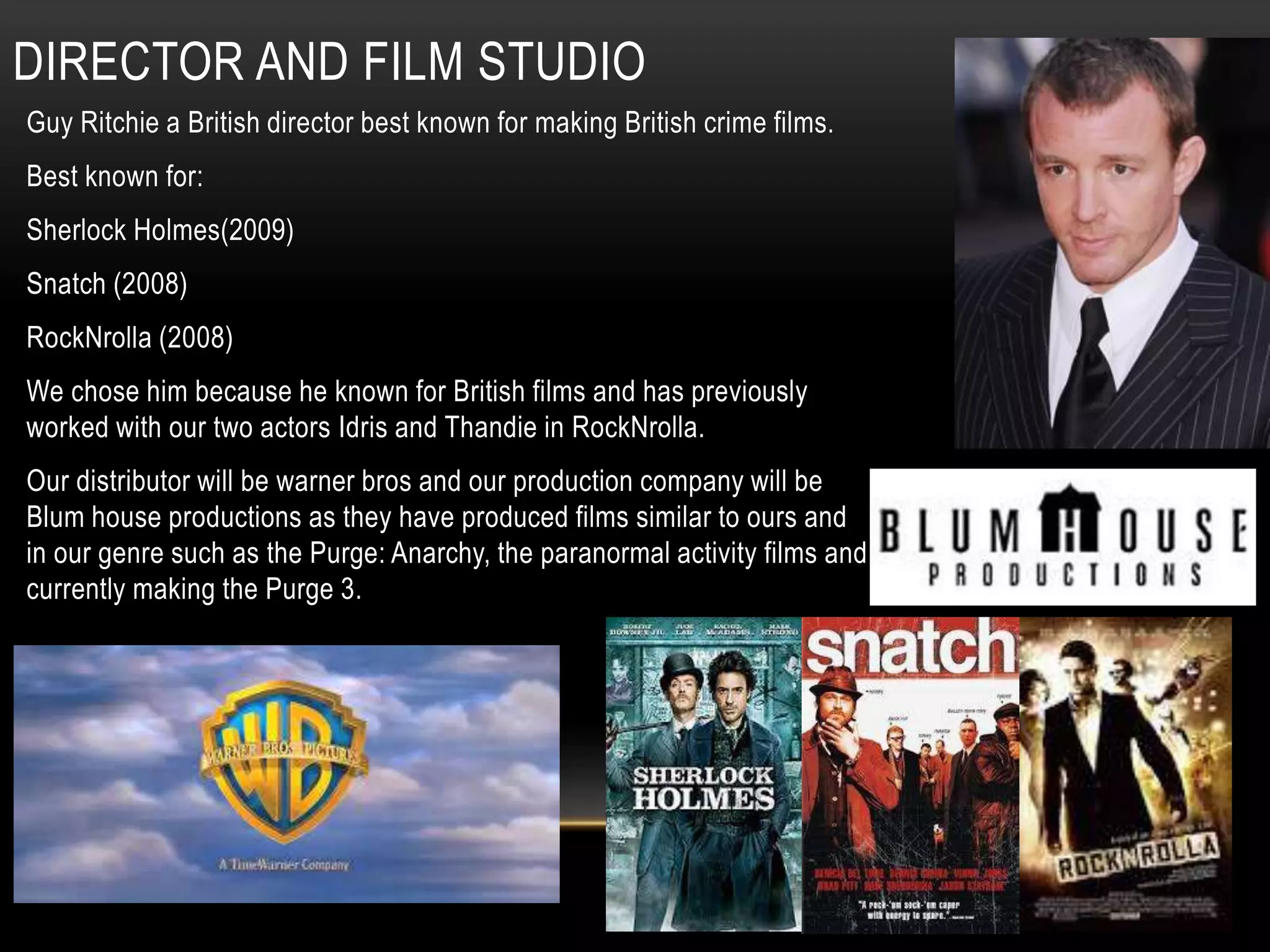 DIRECTOR AND FILM STUDIO
Guy Ritchie a British director best known for making British crime films.
Best known for:
Sherlock Holmes(2009)
Snatch (2008)
RockNrolla (2008)
We chose him because he known for British films and has previously
worked with our two actors Idris and Thandie in RockNrolla.
Our distributor will be warner bros and our production company will be
Blum house productions as they have produced films similar to ours and
in our genre such as the Purge: Anarchy, the paranormal activity films and
currently making the Purge 3.
 