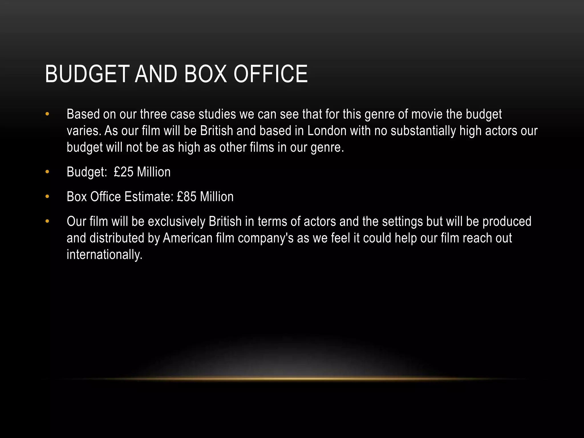 BUDGET AND BOX OFFICE
• Based on our three case studies we can see that for this genre of movie the budget
varies. As our film will be British and based in London with no substantially high actors our
budget will not be as high as other films in our genre.
• Budget: £25 Million
• Box Office Estimate: £85 Million
• Our film will be exclusively British in terms of actors and the settings but will be produced
and distributed by American film company's as we feel it could help our film reach out
internationally.
 