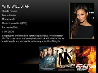 WHO WILL STAR
Thandie Newton
Born in London
Most known for:
Mission Impossible II (2000)
RockNrolla (2008)
Crash (2004)
She plays the prime ministers right hand girl and is a love interest for
him. We chose her as she has sophisticated look which fits the role we
was looking for and she has starred in many action films fitting the.
 