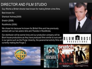 DIRECTOR AND FILM STUDIO
Guy Ritchie a British director best known for making British crime films.
Best known for:
Sherlock Holmes(2009)
Snatch (2008)
RockNrolla (2008)
We chose him because he known for British films and has previously
worked with our two actors Idris and Thandie in RockNrolla.
Our distributor will be warner bros and our production company will be
Blum house productions as they have produced films similar to ours and
in our genre such as the Purge: Anarchy, the paranormal activity films and
currently making the Purge 3.
 