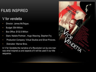 FILMS INSPIRED
V for vendetta
• Director: James McTeigue.
• Budget: $54 Million.
• Box Office: $132.5 Million
• Stars: Natalie Portman , Hugo Weaving, Stephen Fry.
• Production Company: Virtual Studios and Silver Pictures.
• Distrubtor: Warner Bros.
In V for Vendetta the narrative of a Revolution run by one man
was what insipred us and aspects of it will be used in our title
sequence.
 