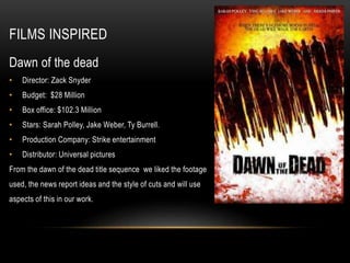 FILMS INSPIRED
Dawn of the dead
• Director: Zack Snyder
• Budget: $28 Million
• Box office: $102.3 Million
• Stars: Sarah Polley, Jake Weber, Ty Burrell.
• Production Company: Strike entertainment
• Distributor: Universal pictures
From the dawn of the dead title sequence we liked the footage
used, the news report ideas and the style of cuts and will use
aspects of this in our work.
 