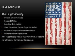 FILM INSPIRED
The Purge: Anarchy
• Director: James Demonaco
• Budget: $9 Million
• Box office: $110.6 Million
• Stars: Frank Grillo , Carmen Ejogo, Zach Gilford
• Production Company: Blumhouse Productions
• Distributor: Universal productions
In the Purge title sequence we enjoy the real footage used and
may add features like this in our title sequence.
 