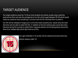 TARGET AUDIENCE
Our target audience would be 15-40 as most students and adults usually enjoy watching
action/crime films and also the protagonist of our film will be aged between 20-25 which would
make the audience have something in common with the film and lead them to watch it.
Our film will be released in August as it is the time where students and adults have the most
free time and are able to watch the film. In addition to this the working class would also have
free time during the summer to watch films. A general election will be taking place around the
time of our release date which also links to our film.
Our age certificate is 15 as their will be violence and scene that may
disturb viewers under 15.
 
