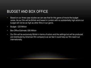 BUDGET AND BOX OFFICE
• Based on our three case studies we can see that for this genre of movie the budget
varies. As our film will be British and based in London with no substantially high actors our
budget will not be as high as other films in our genre.
• Budget: £25 Million
• Box Office Estimate: £85 Million
• Our film will be exclusively British in terms of actors and the settings but will be produced
and distributed by American film company's as we feel it could help our film reach out
internationally.
 