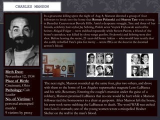 CHARLES MANSON
In a gruesome killing spree the night of Aug. 8, Manson directed a group of four
followers to break into the home that Roman Polanski and Sharon Tate were renting
in Benedict Canyon near Beverly Hills. Amid a desperate struggle, Tate and three of her
friends, celebrity hair stylist Jay Sebring, Polish actor Voytek Frykowski and coffee
heiress Abigail Folger -- were stabbed repeatedly while Steven Parent, a friend of the
home's caretaker, was killed by close-range gunfire. Frykowski and Sebring were also
shot. Before leaving the scene, 21-year-old Susan Atkins -- who would later testify that
she coldly rebuffed Tate's plea for mercy -- wrote PIG on the door in the doomed
actress's blood.
Birth Date:
November 12, 1934
Place of Birth:
Cincinnati, Ohio
Pathology: Cult
Leader
No. of Victims: 1
personal attempted
murder
9 victims by proxy
The next night, Manson rounded up the same four, plus two others, and drove
with them to the home of Los Angeles supermarket magnate Leno LaBianca
and his wife, Rosemary. Entering the couple's mansion under the guise of a
robbery, Manson promised LaBianca that no one would be hurt while a Manson
follower tied the homeowner to a chair at gunpoint. After Manson left the house,
his crew took turns stabbing the LaBiancas to death. The word WAR was etched
into Leno's stomach; one of the young women wrote a misspelled Healter
Skelter on the wall in the man's blood.
 