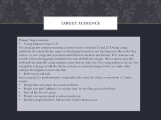 TARGET AUDIENCE
Primary Target audience:
• Young adults/teenagers, 15+
The usual age for someone watching a horror movie is between 15 and 25. During young
adulthood they are in the key stages of developing themselves and learning about the world, they
want to try new things and experiment with different emotions and feelings. They want to rush
into life without being guided and therefore seek all thrill they can get. Horror movies give this
thrill and can excite the young audience easier than an older one. The young audiences are also less
susceptible to being put off the film by violence or unnatural images which may make older
audience feel negative towards the film.
• Both female and male.
Stereotypically it is predominantly young males who enjoy the violent conventions of horror
movies.
• People that understand the narratives fiction.
• People who aren't offended or stricken back by the films gore and violence.
• Fans of the ‘horror’ genre.
• People who are interested in crime/murder etc.
• Possibly people who have followed the Charles Manson case.
 