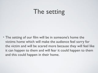 The setting
• The setting of our film will be in someone’s home the
victims home which will make the audience feel sorry for
the victim and will be scared more because they will feel like
it can happen to them and will fear it could happen to them
and this could happen in their home.
 