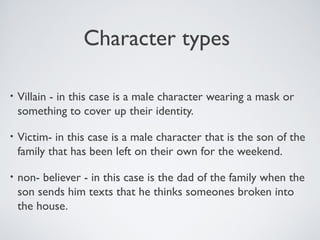 Character types
• Villain - in this case is a male character wearing a mask or
something to cover up their identity.
• Victim- in this case is a male character that is the son of the
family that has been left on their own for the weekend.
• non- believer - in this case is the dad of the family when the
son sends him texts that he thinks someones broken into
the house.
 