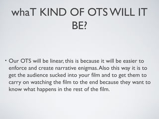 whaT KIND OF OTS WILL IT
BE?
• Our OTS will be linear, this is because it will be easier to
enforce and create narrative enigmas.Also this way it is to
get the audience sucked into your film and to get them to
carry on watching the film to the end because they want to
know what happens in the rest of the film.
 