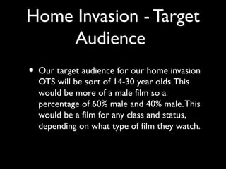 Home Invasion - Target
Audience
• Our target audience for our home invasion
OTS will be sort of 14-30 year olds.This
would be more of a male film so a
percentage of 60% male and 40% male.This
would be a film for any class and status,
depending on what type of film they watch.
 