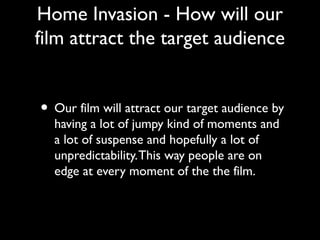 Home Invasion - How will our
film attract the target audience
• Our film will attract our target audience by
having a lot of jumpy kind of moments and
a lot of suspense and hopefully a lot of
unpredictability.This way people are on
edge at every moment of the the film.
 