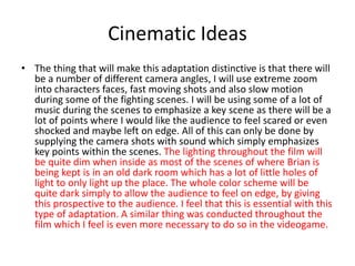 Cinematic Ideas
• The thing that will make this adaptation distinctive is that there will
be a number of different camera angles, I will use extreme zoom
into characters faces, fast moving shots and also slow motion
during some of the fighting scenes. I will be using some of a lot of
music during the scenes to emphasize a key scene as there will be a
lot of points where I would like the audience to feel scared or even
shocked and maybe left on edge. All of this can only be done by
supplying the camera shots with sound which simply emphasizes
key points within the scenes. The lighting throughout the film will
be quite dim when inside as most of the scenes of where Brian is
being kept is in an old dark room which has a lot of little holes of
light to only light up the place. The whole color scheme will be
quite dark simply to allow the audience to feel on edge, by giving
this prospective to the audience. I feel that this is essential with this
type of adaptation. A similar thing was conducted throughout the
film which I feel is even more necessary to do so in the videogame.
 