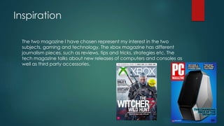 Inspiration
The two magazine I have chosen represent my interest in the two
subjects, gaming and technology. The xbox maga...