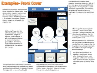 Main image: The main image will
consist of a close up of the main
artist and a medium close up of the
other two- this will show that the
front guy is the largest subject(Most
famous) in this issue.
A banner will be placed underneath
the main image. This will be used to
round off the main image, so that the
image does not just stop randomly in
the middle of the page, making it
easier on the eyes.
Buzz words: buzz words will be
placed in a small, simple banner
below the attached to the main
image; this will draw the attention
of the reader to the puffs, plugs and
sub-images along the bottom of the
page.
Plugs will be used on my front cover to show
subimages alongside freebies and competitions so
that the readers attention is drawn to them and
they can interact with the publishers.
Barcode&Date: these are common conventions
within the magazine market, they alert the reader
what date it was published, the price and it allows
the magazine to be scanned and bought.
Freebies: this sections of the front cover
will be reserved for freebies, it will show
sections of the magazine and therefore
alert the reader to aspects of the
magazine without them having to open
it up but it will also relate to freebies
that are going to be included in the
magazine too.
Subheading/image: this slot
will feature a small picture of
another artist going to be
featured in the magazine. It
will show the potential buyer
of what kind of bands are
going to be in store in this
issue and therefore they can
decide whether they want to
buy it or not.
Puffs will be used at the top of the
magazine so that the readers are able to- if
they wish- go to certain sites (FACEBOOK
etc)and follow the magazine, this would
allow them to gain further information of
certain articles and certain artists if
anything in the magazine had caught their
eye.
 
