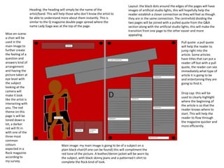 Layout: the black dots around the edges of the pages will have
images of artificial studio lights, this will hopefully help the
reader establish a closer connection as they will feel as though
they are in the same connection. The centrefold dividing the
two pages will be joined with a pulled quote from the Q&A
section along with the artificial studio lights, this will make the
transition from one page to the other easier and more
appealing.
Heading: the heading will simply be the name of the
artist/band. This will help those who don’t know the artist to
be able to understand more about them instantly. This is
similar to the Q magazine double page spread where the
name Lady Gaga was at the top of the page.
Pull quote: a pull quote
will help the reader to
jump right into the
article. Some articles
have titles that can put a
reader off but with a pull
quote, the reader can see
immediately what type of
article it is going to be
and entertaining they are
going to find it.
Drop cap: this will be
used to clearly highlight
where the beginning of
the article is so that the
reader knows where to
start. This will help the
reader to flow through
the magazine quicker and
more efficiently.
Mise-en-scene:
a chair will be
used in the
main image to
further create
the feeling of a
question and
answers kind of
arrangement
and having the
picture taken at
eye level with
the subject
looking at the
camera will
make it look
like the artist is
interacting with
you. The red
theme on this
page is will be
toned down a
lot, a darker
red will fit in
with one of the
three most
common
colours
expected in a
Rock magazine
according to
my survey.
Main image: my main image is going to be of a subject on a
plain black chair(if one can be found) this will compliment the
red tone of the picture. A leather/denim jacket will be worn by
the subject, with black skinny jeans and a patterned t-shirt to
complete the Rock kind of look.
 
