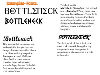 This first font is
Marcelle by StereoType, the second
one is Dalek by K-Type; these two
fonts are Greek/Roman. These fonts
are appealing to me as they both
reek of sophistication and ancient
Greece often has connotations of
wisdom, power and obviously
longevity.
This font- with its many curves
and ovals/circles- portrays an
image of smoothness that I hope
to achieve with my magazine.
Teenagers around 16-19 are
often fashion conscious and
therefor hope to look cool,
smooth. Ergo, the use f this slick
font would hopefully appeal to
that side of them.
This font, of all of them, looks the
most rock themed. Being that my
magazine is a rock magazine, it
would only make sense for the title
to be rocky.
 