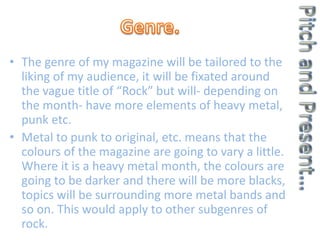 • The genre of my magazine will be tailored to the
liking of my audience, it will be fixated around
the vague title of “Rock” but will- depending on
the month- have more elements of heavy metal,
punk etc.
• Metal to punk to original, etc. means that the
colours of the magazine are going to vary a little.
Where it is a heavy metal month, the colours are
going to be darker and there will be more blacks,
topics will be surrounding more metal bands and
so on. This would apply to other subgenres of
rock.
 