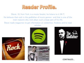 Steve, 18, from York, is a music fanatic, he listens to it 24/7,
He believes that rock is the godfather of music genres- and that is one of the
main reasons why rock plays such a large part of his life.
Steve reads magazines to get information on celebrities, freebies and to read
articles.
CONTINUED…
 