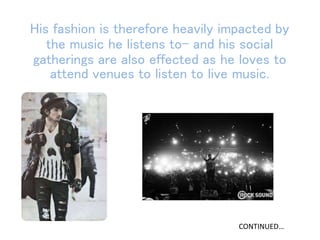 His fashion is therefore heavily impacted by
the music he listens to- and his social
gatherings are also effected as he loves to
attend venues to listen to live music.
CONTINUED…
 