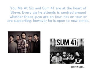 You Me At Six and Sum 41 are at the heart of
Steve. Every gig he attends is centred around
whether these guys are on tour, not on tour or
are supporting; however he is open to new bands.
CONTINUED…
 