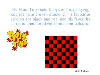 He likes the simple things in life; partying,
socialising and even studying. His favourite
colours are black and red, and his favourite
shirt is chequered with the same colours.
CONTINUED…
 