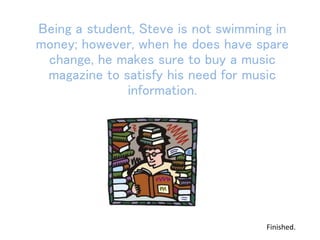 Being a student, Steve is not swimming in
money; however, when he does have spare
change, he makes sure to buy a music
magazine to satisfy his need for music
information.
Finished.
 