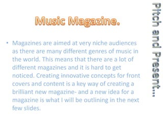 • Magazines are aimed at very niche audiences
as there are many different genres of music in
the world. This means that there are a lot of
different magazines and it is hard to get
noticed. Creating innovative concepts for front
covers and content is a key way of creating a
brilliant new magazine- and a new idea for a
magazine is what I will be outlining in the next
few slides.
 