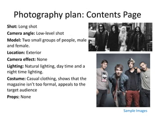 Photography plan: Contents Page
Shot: Long shot
Camera angle: Low-level shot
Model: Two small groups of people, male
and female.
Location: Exterior
Camera effect: None
Lighting: Natural lighting, day time and a
night time lighting.
Costume: Casual clothing, shows that the
magazine isn’t too formal, appeals to the
target audience
Props: None
Sample Images
 