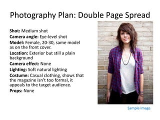 Photography Plan: Double Page Spread
Shot: Medium shot
Camera angle: Eye-level shot
Model: Female, 20-30, same model
as on the front cover.
Location: Exterior but still a plain
background
Camera effect: None
Lighting: Soft natural lighting
Costume: Casual clothing, shows that
the magazine isn’t too formal, it
appeals to the target audience.
Props: None
Sample Image
 