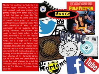 Alex is 16 and lives in York. He is in
fulltime higher education, he is into
both classical and more modern rock
genres, ranging from bands like AC/DC,
to Fall Out Boy, to Bring Me The
Horizon. Alex likes to spend time with
his friends, often going to concerts,
watching films and reading books. Alex
reads Soundnote to keep up with
information on his favourite bands,
touring schedules and discover new
music he hasn’t heard before. He also
reads Soundnote so he can discuss
music with his friends and over social
media. He is a high user of social
networking sites such as Twitter and
Facebook. He prefers the smaller, more
intimate concerts so he can really live in
the moment with the band up close, so
knowing about the Academy dates on a
tour schedule of his favourite bands,
but he also loves the atmosphere of
Leeds fest and chances to meet his
favourite artists. He is also into brands
such as Doc Martens, Converse, Drop
Dead etc.
 