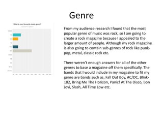 Genre
From my audience research I found that the most
popular genre of music was rock, so I am going to
create a rock magazine because I appealed to the
larger amount of people. Although my rock magazine
is also going to contain sub-genres of rock like punk-
pop, metal, classic rock etc.
There weren’t enough answers for all of the other
genres to base a magazine off them specifically. The
bands that I would include in my magazine to fit my
genre are bands such as, Fall Out Boy, AC/DC, Blink-
182, Bring Me The Horizon, Panic! At The Disco, Bon
Jovi, Slash, All Time Low etc.
 