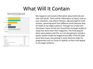 What Will It Contain
My magazine will contain information about both old and
new rock bands. There will be information on topics such as
tour schedules, new album releases, album/song/live artist
reviews, upcoming work from different artists because they
all relate to my target audience. Through my surveys and
interviews I have carried out I found that my target audience
enjoy free items from their magazines. The most popular
items were posters and CDs, so I am also going to include a
poster section inside my magazine but offer a free CD with
every few issues, also putting in some discount codes for
programmes such as iTunes or Spotify, so that it will appeal
to my target audience.
 