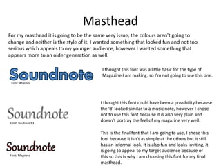 Masthead
For my masthead it is going to be the same very issue, the colours aren’t going to
change and neither is the style of it. I wanted something that looked fun and not too
serious which appeals to my younger audience, however I wanted something that
appears more to an older generation as well.
I thought this font was a little basic for the type of
Magazine I am making, so I’m not going to use this one.
Font: Aharoni
I thought this font could have been a possibility because
the ‘d’ looked similar to a music note, however I chose
not to use this font because it is also very plain and
doesn’t portray the feel of my magazine very well.
This is the final font that I am going to use, I chose this
font because it isn’t as simple at the others but it still
has an informal look. It is also fun and looks inviting, it
is going to appeal to my target audience because of
this so this is why I am choosing this font for my final
masthead.
Font: Bauhaus 93
Font: Magneto
 