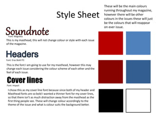 Style Sheet
These will be the main colours
running throughout my magazine,
however there will be other
colours in the issues these will just
be the colours that will reappear
on ever issue.
Cover lines
Font: Magneto
This is my masthead, this will not change colour or style with each issue
of the magazine.
Font: Eras Bold ITC
This is the font I am going to use for my masthead, however this may
change each issue considering the colour scheme of each other and the
feel of each issue.
Font: Impact
I chose this as my cover line font because since both of my header and
Masthead fonts are so bold I wanted a thinner font for my cover lines,
so that there isn’t as much distraction away from the masthead as the
first thing people see. These will change colour accordingly to the
theme of the issue and what is colour suits the background better.
 