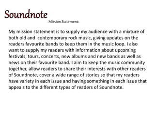 Mission Statement:
My mission statement is to supply my audience with a mixture of
both old and contemporary rock music, giving updates on the
readers favourite bands to keep them in the music loop. I also
want to supply my readers with information about upcoming
festivals, tours, concerts, new albums and new bands as well as
news on their favourite band. I aim to keep the music community
together, allow readers to share their interests with other readers
of Soundnote, cover a wide range of stories so that my readers
have variety in each issue and having something in each issue that
appeals to the different types of readers of Soundnote.
 