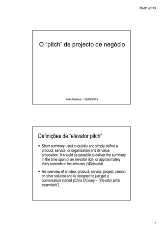 30-01-2013
1
O “pitch” de projecto de negócio
João Mateus – 29/01/2013
Definições de “elevator pitch”
Short summary used to quickly and simply define a
product, service, or organization and its value
proposition. It should be possible to deliver the summary
in the time span of an elevator ride, or approximately
thirty seconds to two minutes (Wikipedia)
An overview of an idea, product, service, project, person,
or other solution and is designed to just get a
conversation started (Chris O’Leary – “Elevator pitch
essentials”)
 