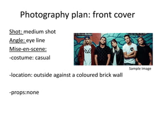 Photography plan: front cover
Shot: medium shot
Angle: eye line
Mise-en-scene:
-costume: casual
-location: outside against a coloured brick wall
-props:none
Sample Image
 